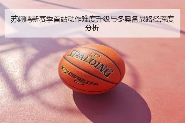 苏翊鸣新赛季首站动作难度升级与冬奥备战路径深度分析
