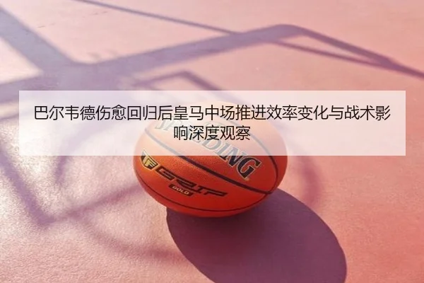 巴尔韦德伤愈回归后皇马中场推进效率变化与战术影响深度观察