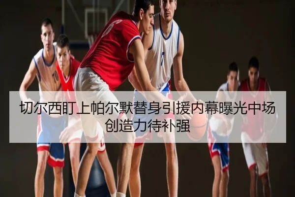 切尔西盯上帕尔默替身引援内幕曝光中场创造力待补强