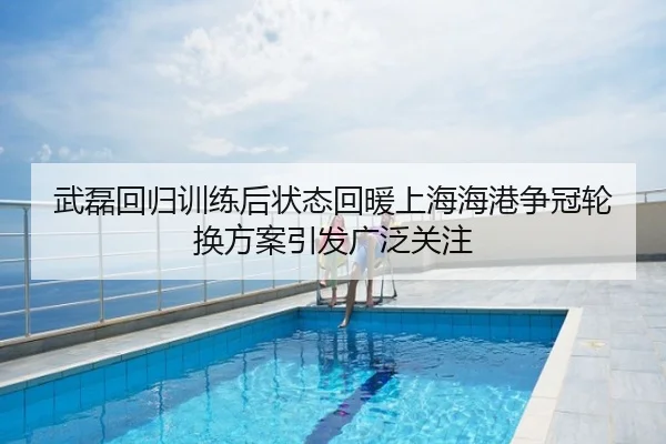 武磊回归训练后状态回暖上海海港争冠轮换方案引发广泛关注